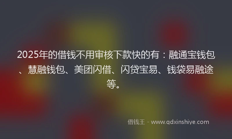2025年的借钱不用审核下款快的有：融通宝钱包、慧融钱包、美团闪借、闪贷宝易、钱袋易融途等。