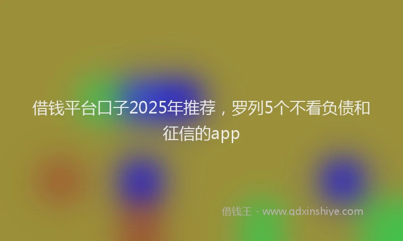 借钱平台口子2025年推荐,罗列5个不看负债和征信的app