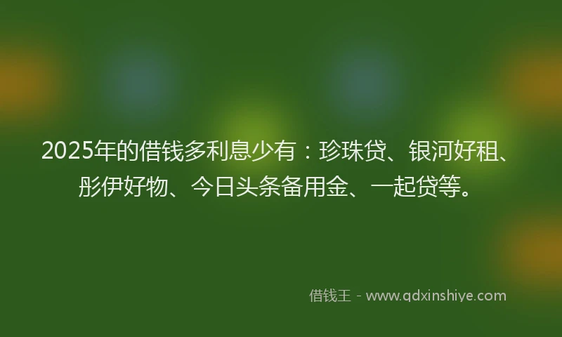 2025年的借钱多利息少有：珍珠贷、银河好租、彤伊好物、今日头条备用金、一起贷等。