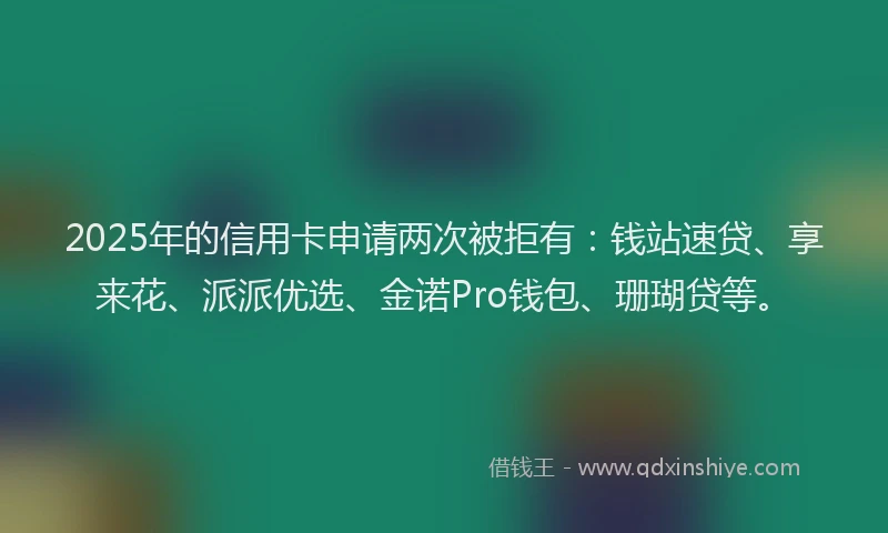 2025年的信用卡申请两次被拒有:钱站速贷、享来花、派派优选、金诺Pro钱包、珊瑚贷等。