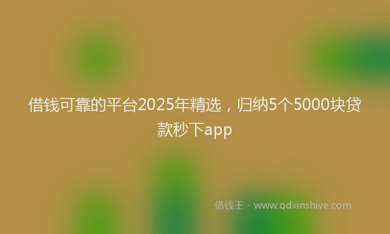 借钱可靠的平台2025年精选，归纳5个5000块贷款秒下app