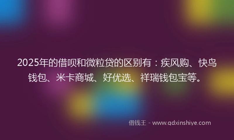 2025年的借呗和微粒贷的区别有：疾风购、快鸟钱包、米卡商城、好优选、祥瑞钱包宝等。