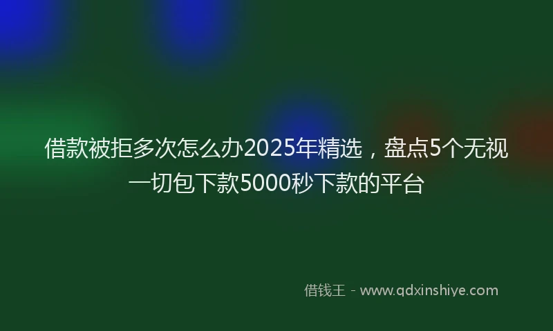 借款被拒多次怎么办2025年精选，盘点5个无视一切包下款5000秒下款的平台