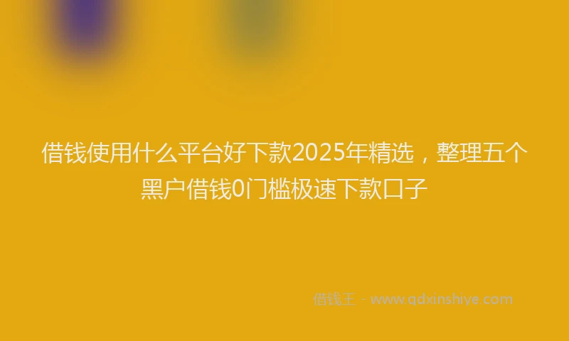 借钱使用什么平台好下款2025年精选，整理五个黑户借钱0门槛极速下款口子