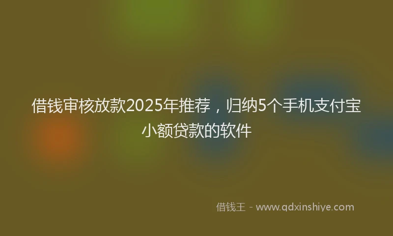 借钱审核放款2025年推荐，归纳5个手机支付宝小额贷款的软件