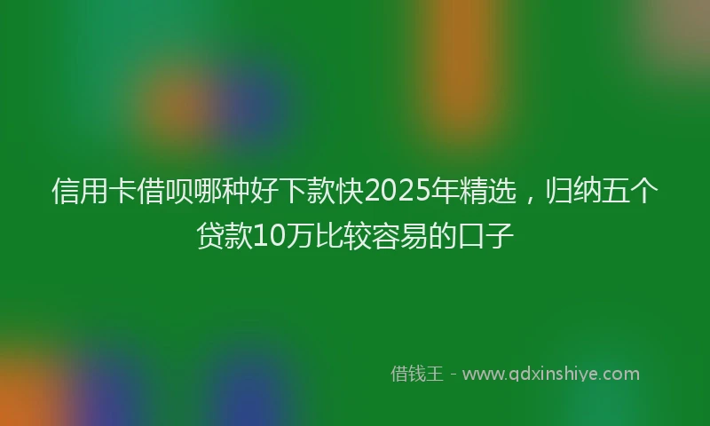 信用卡借呗哪种好下款快2025年精选，归纳五个贷款10万比较容易的口子