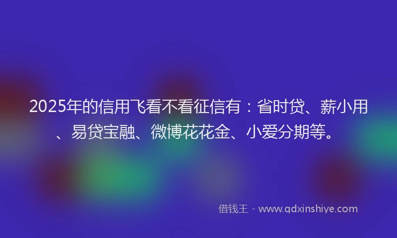 2025年的信用飞看不看征信有：省时贷、薪小用、易贷宝融、微博花花金、小爱分期等。