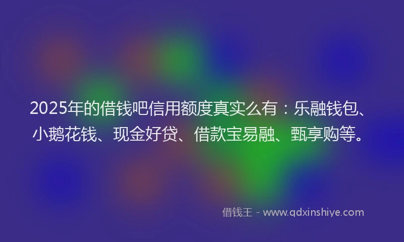 2025年的借钱吧信用额度真实么有：乐融钱包、小鹅花钱、现金好贷、借款宝易融、甄享购等。