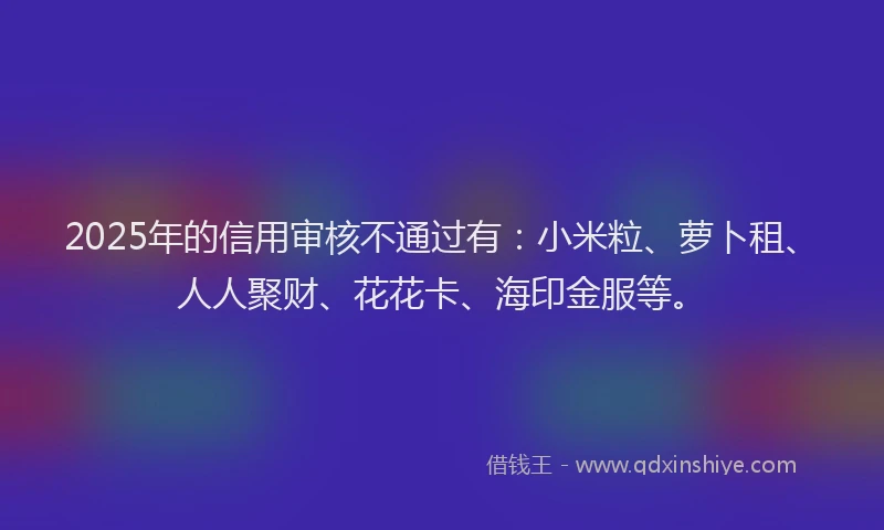 2025年的信用审核不通过有：小米粒、萝卜租、人人聚财、花花卡、海印金服等。