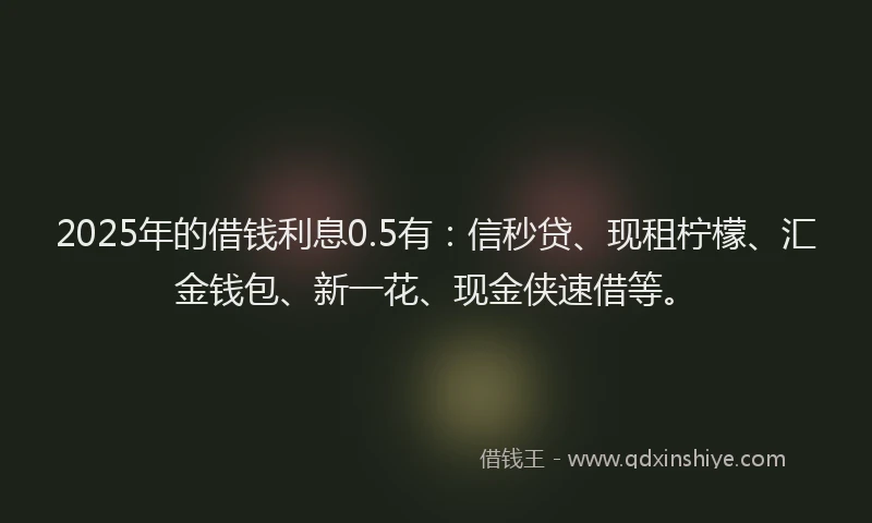 2025年的借钱利息0.5有：信秒贷、现租柠檬、汇金钱包、新一花、现金侠速借等。