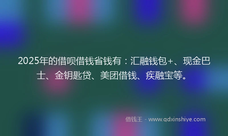 2025年的借呗借钱省钱有：汇融钱包+、现金巴士、金钥匙贷、美团借钱、疾融宝等。