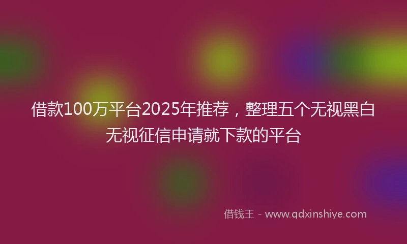 借款100万平台2025年推荐，整理五个无视黑白无视征信申请就下款的平台