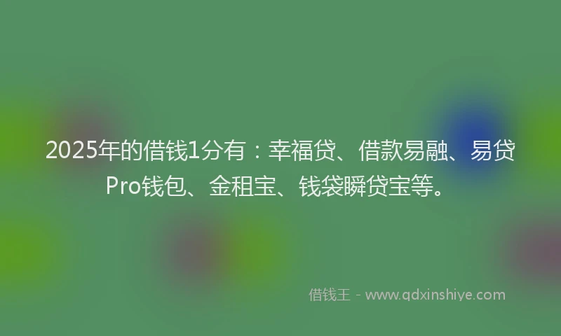 2025年的借钱1分有：幸福贷、借款易融、易贷Pro钱包、金租宝、钱袋瞬贷宝等。