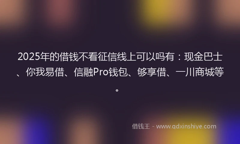 2025年的借钱不看征信线上可以吗有：现金巴士、你我易借、信融Pro钱包、够享借、一川商城等。