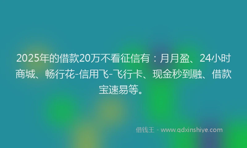 2025年的借款20万不看征信有：月月盈、24小时商城、畅行花-信用飞-飞行卡、现金秒到融、借款宝速易等。