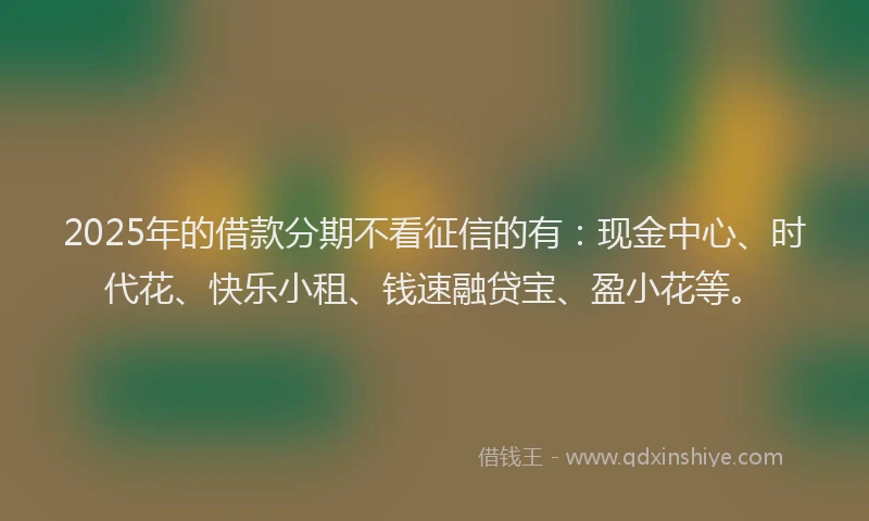 2025年的借款分期不看征信的有：现金中心、时代花、快乐小租、钱速融贷宝、盈小花等。