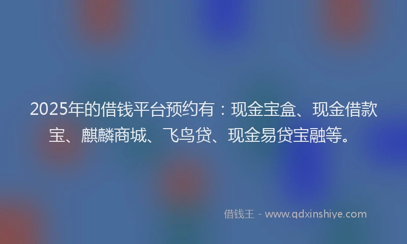 2025年的借钱平台预约有:现金宝盒、现金借款宝、麒麟商城、飞鸟贷、现金易贷宝融等。