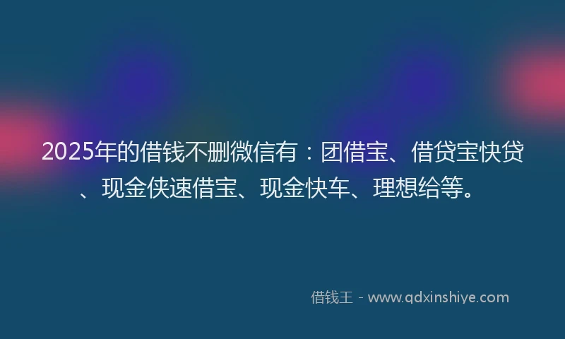 2025年的借钱不删微信有：团借宝、借贷宝快贷、现金侠速借宝、现金快车、理想给等。