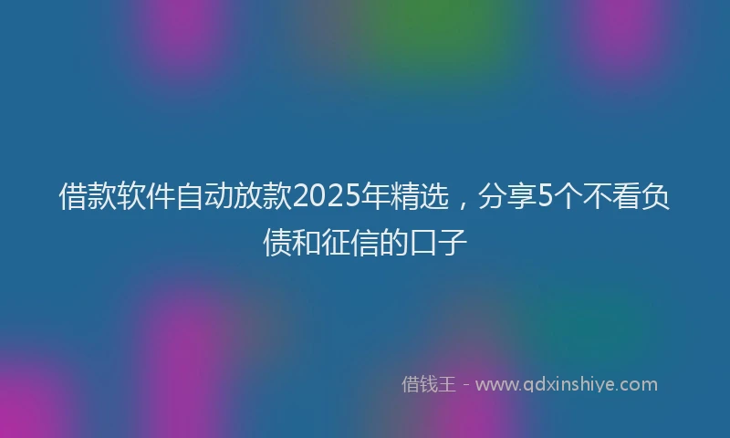 借款软件自动放款2025年精选，分享5个不看负债和征信的口子