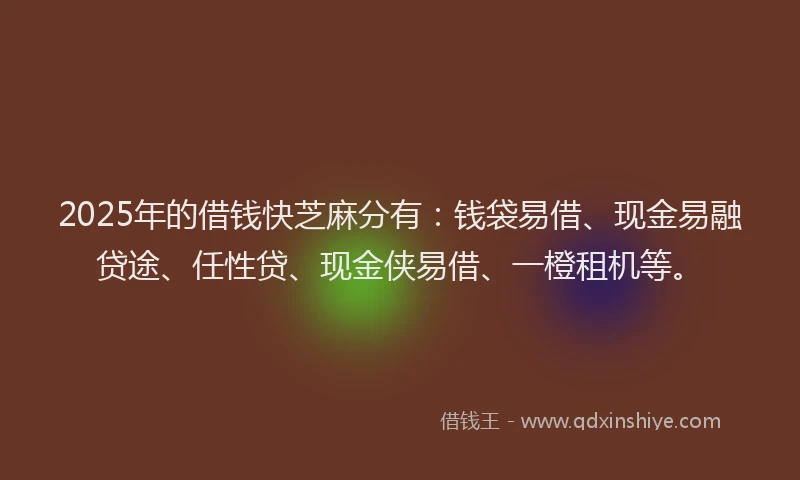 2025年的借钱快芝麻分有：钱袋易借、现金易融贷途、任性贷、现金侠易借、一橙租机等。