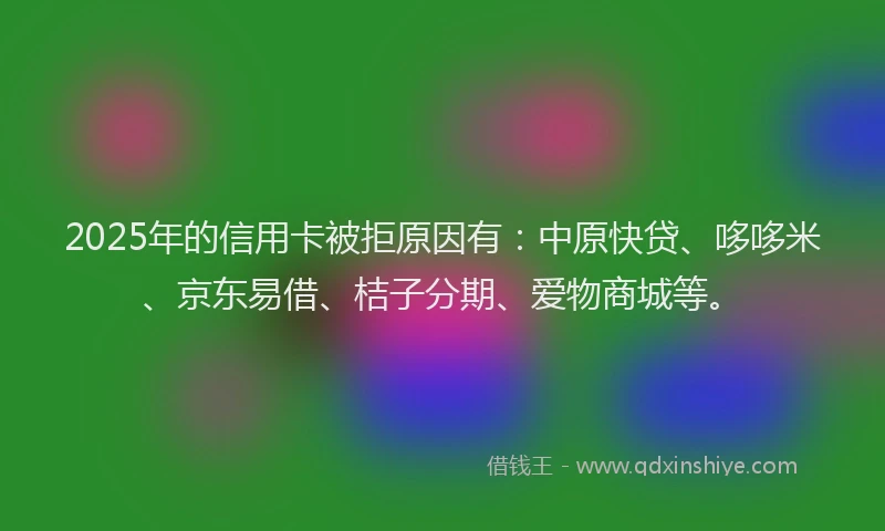 2025年的信用卡被拒原因有：中原快贷、哆哆米、京东易借、桔子分期、爱物商城等。