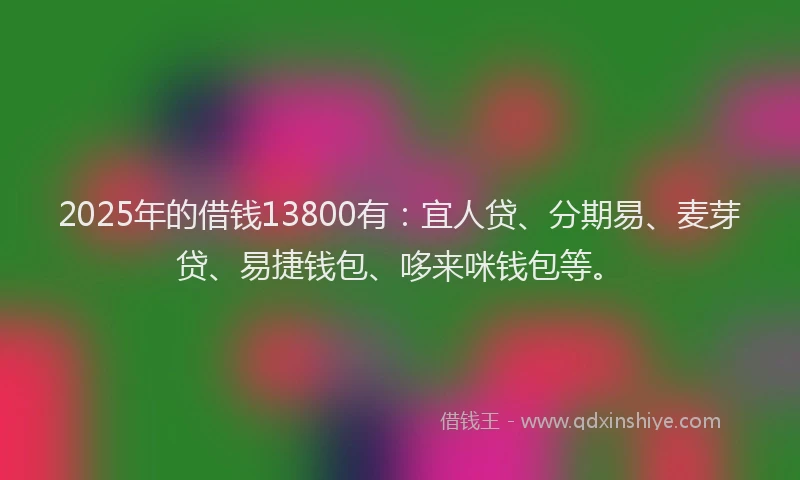 2025年的借钱13800有：宜人贷、分期易、麦芽贷、易捷钱包、哆来咪钱包等。