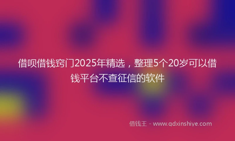 借呗借钱窍门2025年精选，整理5个20岁可以借钱平台不查征信的软件