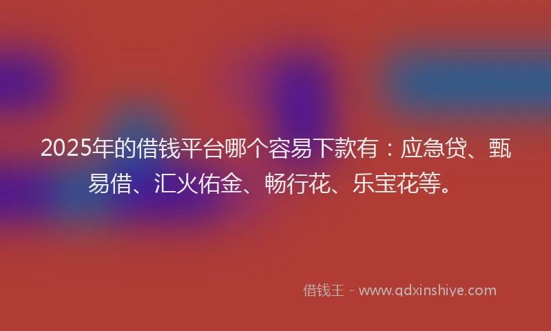 2025年的借钱平台哪个容易下款有：应急贷、甄易借、汇火佑金、畅行花、乐宝花等。