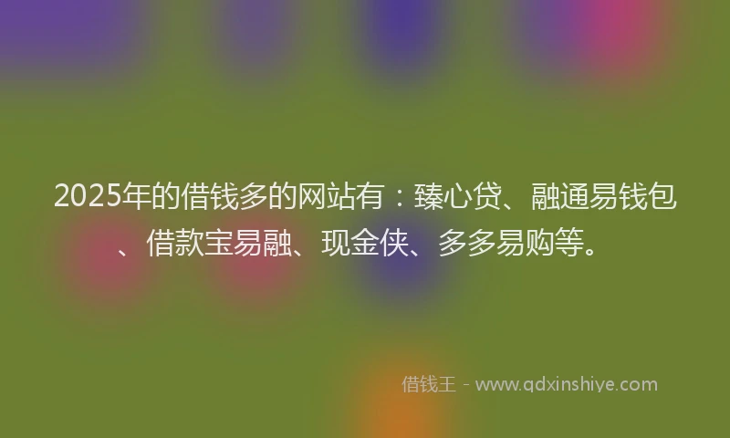 2025年的借钱多的网站有：臻心贷、融通易钱包、借款宝易融、现金侠、多多易购等。