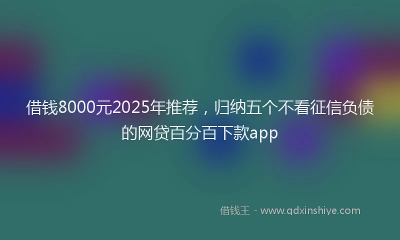 借钱8000元2025年推荐，归纳五个不看征信负债的网贷百分百下款app