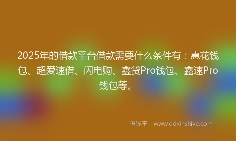 2025年的借款平台借款需要什么条件有：惠花钱包、超爱速借、闪电购、鑫贷Pro钱包、鑫速Pro钱包等。