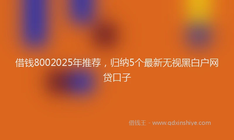 借钱8002025年推荐，归纳5个最新无视黑白户网贷口子