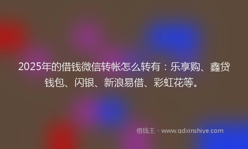 2025年的借钱微信转帐怎么转有：乐享购、鑫贷钱包、闪银、新浪易借、彩虹花等。
