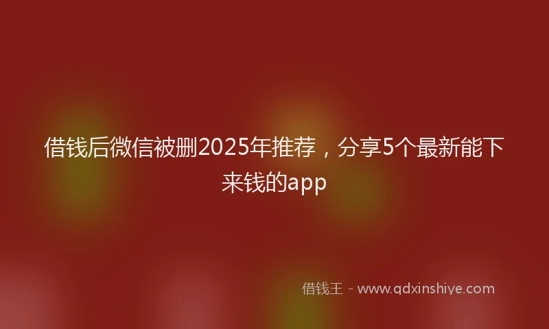 借钱后微信被删2025年推荐，分享5个最新能下来钱的app