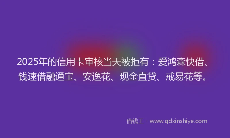 2025年的信用卡审核当天被拒有：爱鸿森快借、钱速借融通宝、安逸花、现金直贷、戒易花等。