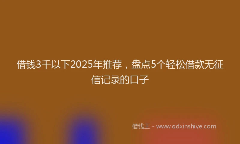 借钱3千以下2025年推荐，盘点5个轻松借款无征信记录的口子