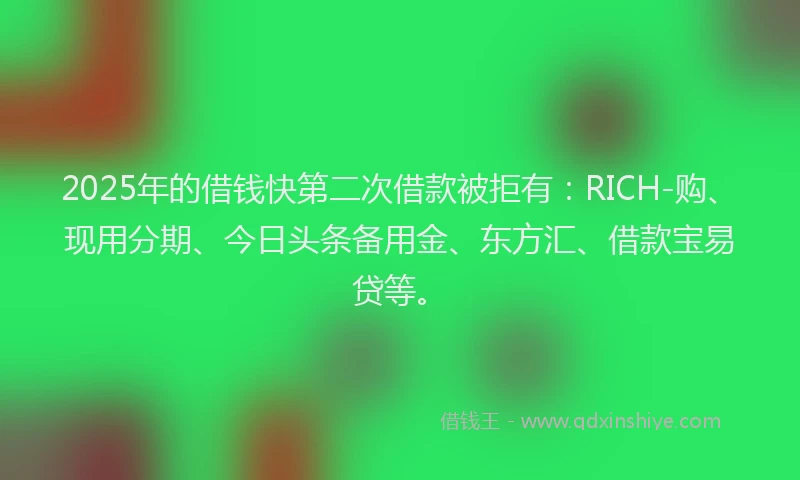 2025年的借钱快第二次借款被拒有：RICH-购、现用分期、今日头条备用金、东方汇、借款宝易贷等。