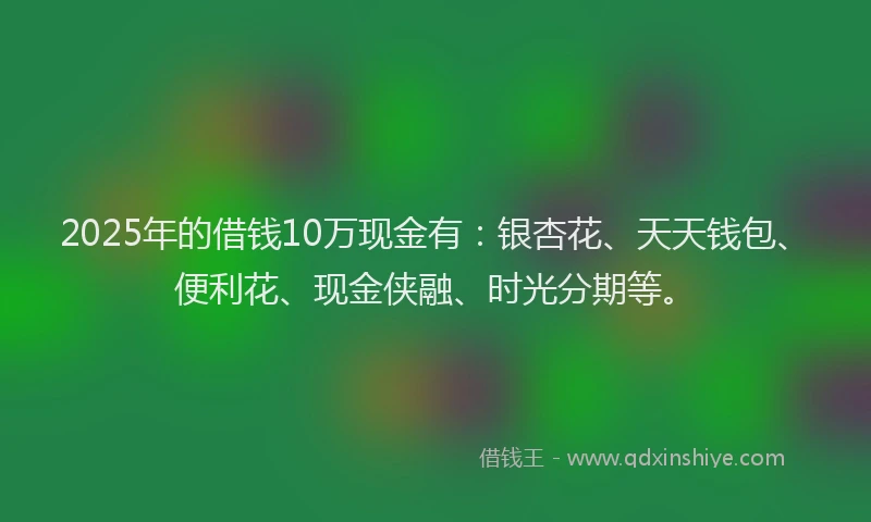 2025年的借钱10万现金有：银杏花、天天钱包、便利花、现金侠融、时光分期等。