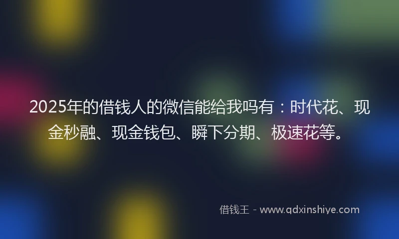 2025年的借钱人的微信能给我吗有：时代花、现金秒融、现金钱包、瞬下分期、极速花等。