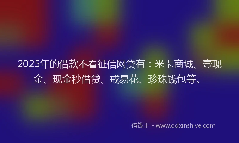 2025年的借款不看征信网贷有：米卡商城、壹现金、现金秒借贷、戒易花、珍珠钱包等。