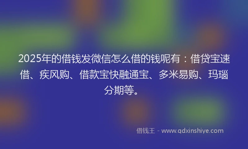 2025年的借钱发微信怎么借的钱呢有：借贷宝速借、疾风购、借款宝快融通宝、多米易购、玛瑙分期等。