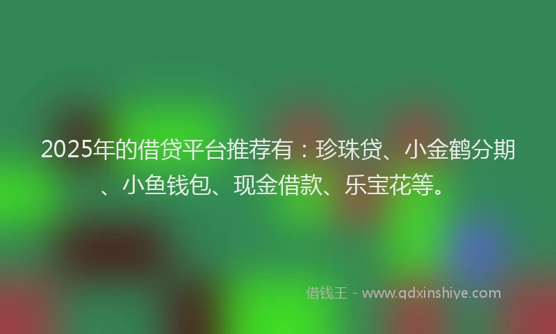2025年的借贷平台推荐有：珍珠贷、小金鹤分期、小鱼钱包、现金借款、乐宝花等。