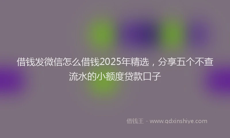 借钱发微信怎么借钱2025年精选，分享五个不查流水的小额度贷款口子