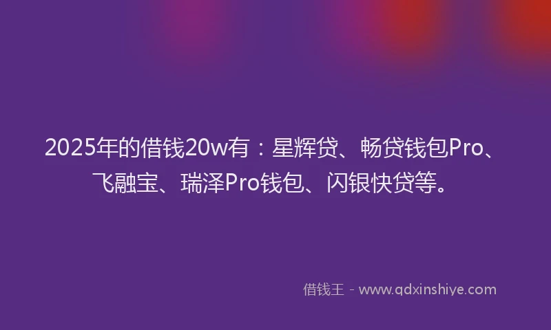 2025年的借钱20w有：星辉贷、畅贷钱包Pro、飞融宝、瑞泽Pro钱包、闪银快贷等。