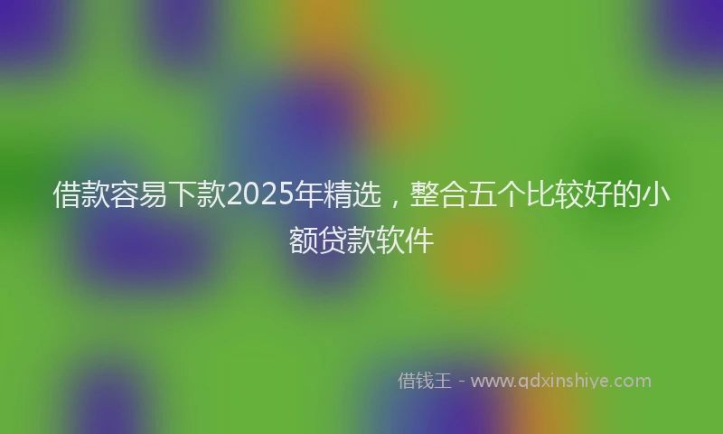 借款容易下款2025年精选，整合五个比较好的小额贷款软件