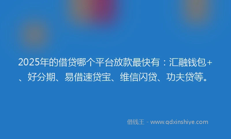 2025年的借贷哪个平台放款最快有：汇融钱包+、好分期、易借速贷宝、维信闪贷、功夫贷等。