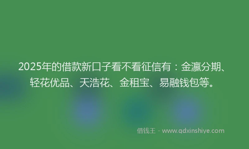 2025年的借款新口子看不看征信有：金瀛分期、轻花优品、天浩花、金租宝、易融钱包等。