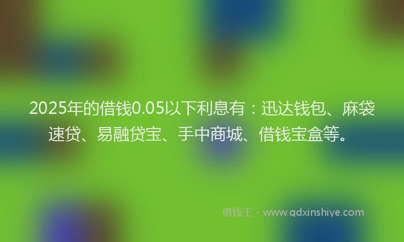 2025年的借钱0.05以下利息有：迅达钱包、麻袋速贷、易融贷宝、手中商城、借钱宝盒等。