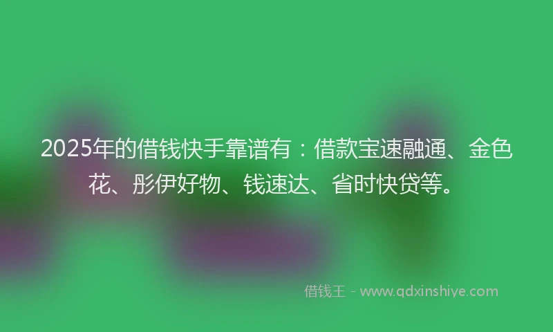 2025年的借钱快手靠谱有：借款宝速融通、金色花、彤伊好物、钱速达、省时快贷等。