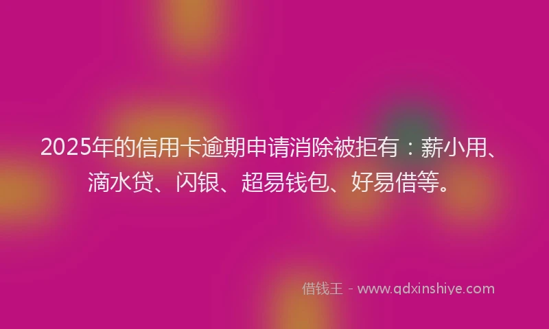 2025年的信用卡逾期申请消除被拒有：薪小用、滴水贷、闪银、超易钱包、好易借等。